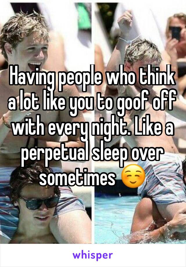 Having people who think a lot like you to goof off with every night. Like a perpetual sleep over sometimes ☺️