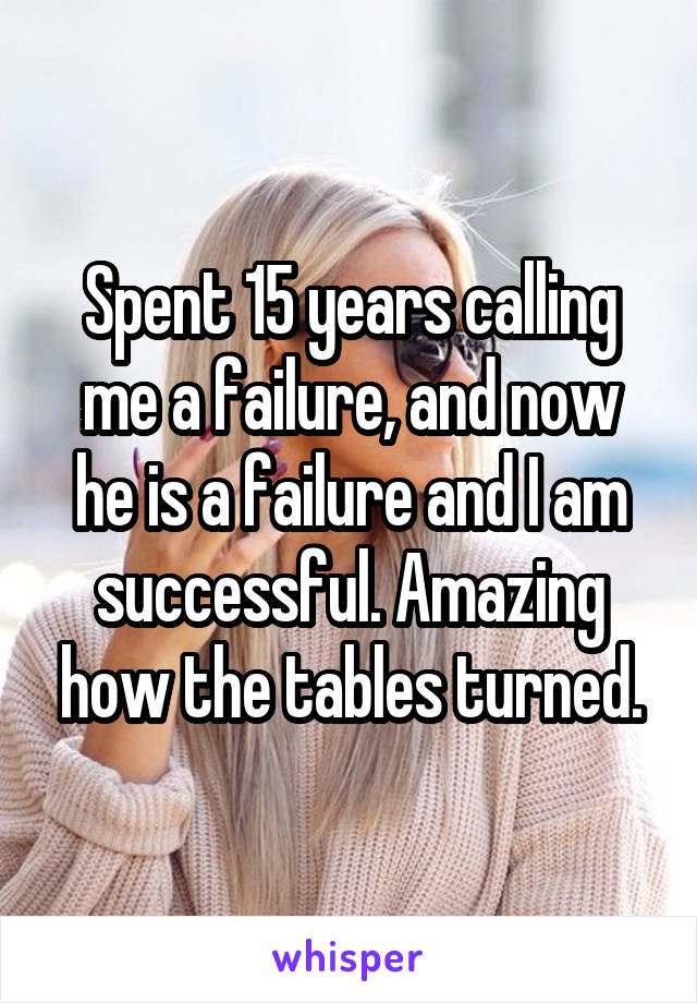 Spent 15 years calling me a failure, and now he is a failure and I am successful. Amazing how the tables turned.