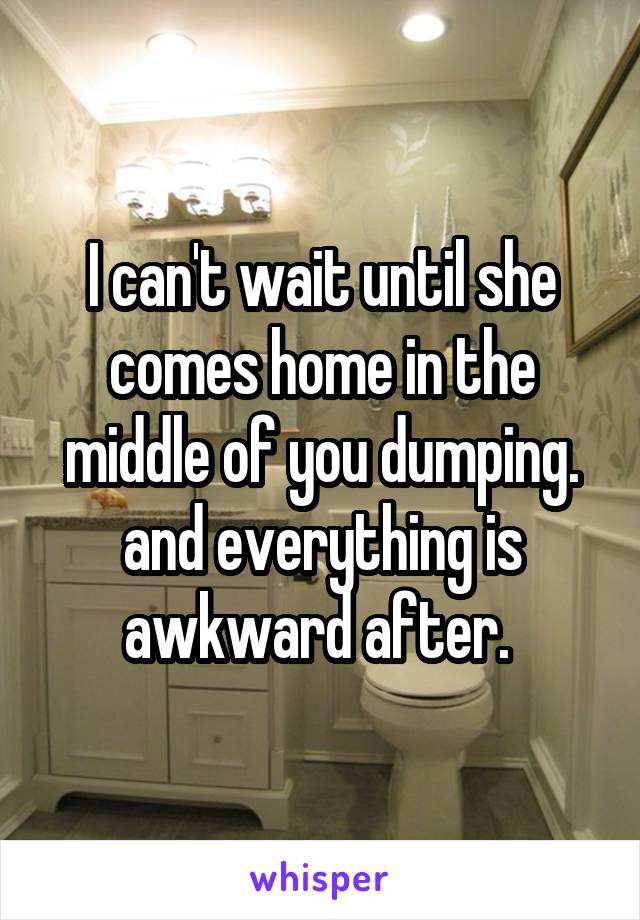 I can't wait until she comes home in the middle of you dumping. and everything is awkward after. 