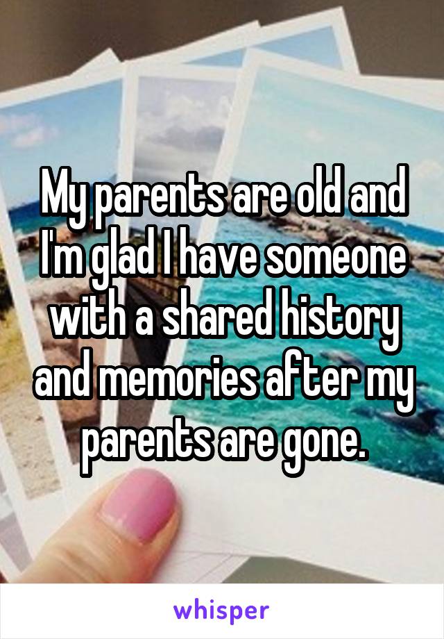 My parents are old and I'm glad I have someone with a shared history and memories after my parents are gone.