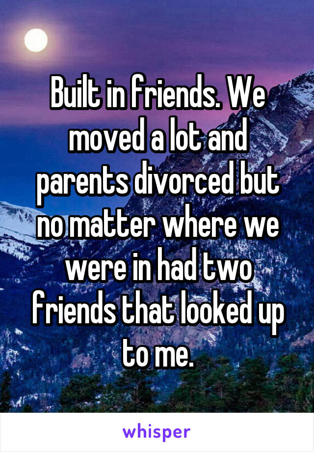 Built in friends. We moved a lot and parents divorced but no matter where we were in had two friends that looked up to me.