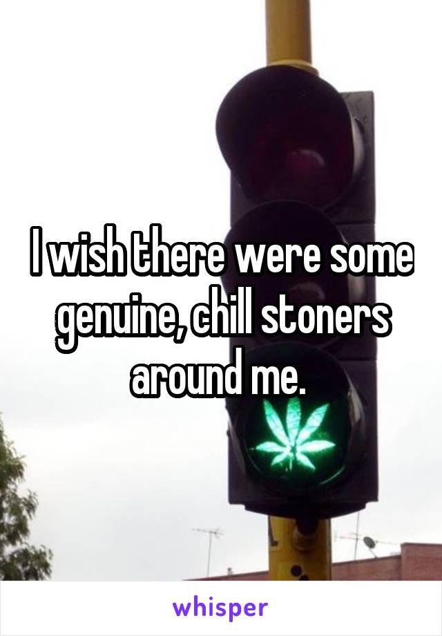 I wish there were some genuine, chill stoners around me. 