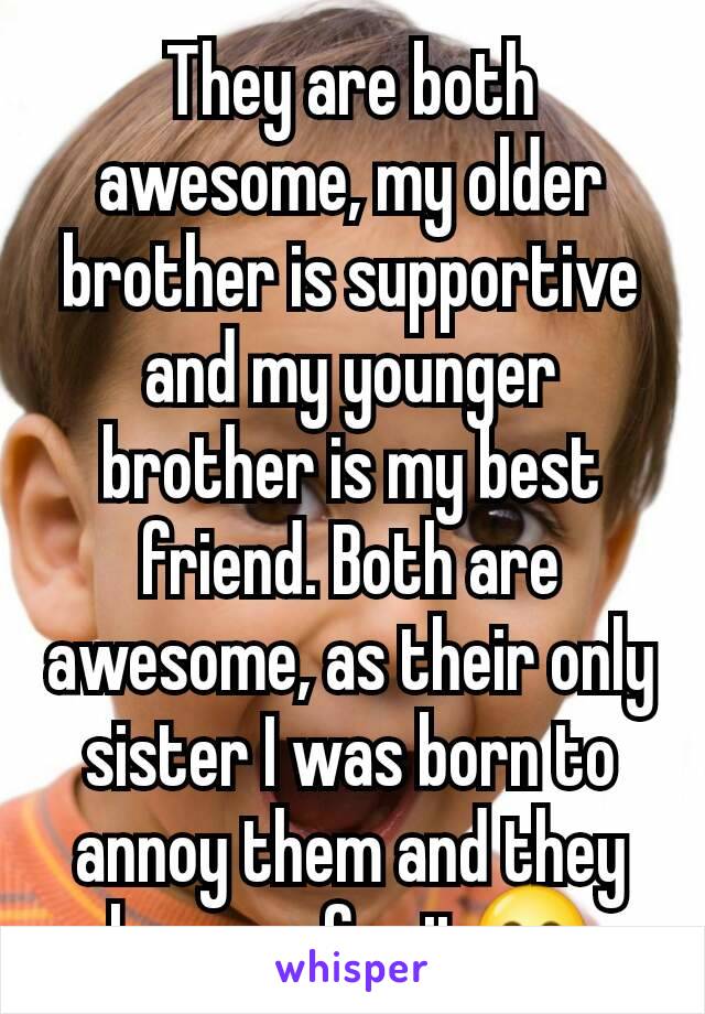 They are both awesome, my older brother is supportive and my younger brother is my best friend. Both are awesome, as their only sister I was born to annoy them and they love me for it😋