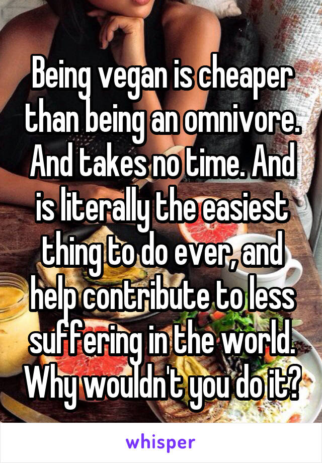 Being vegan is cheaper than being an omnivore. And takes no time. And is literally the easiest thing to do ever, and help contribute to less suffering in the world. Why wouldn't you do it?