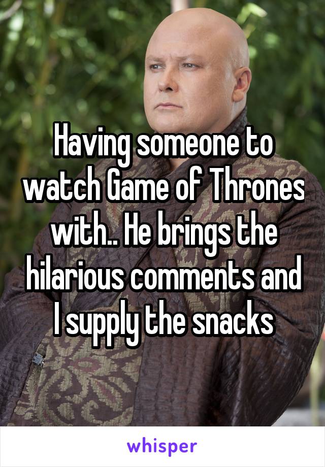 Having someone to watch Game of Thrones with.. He brings the hilarious comments and I supply the snacks