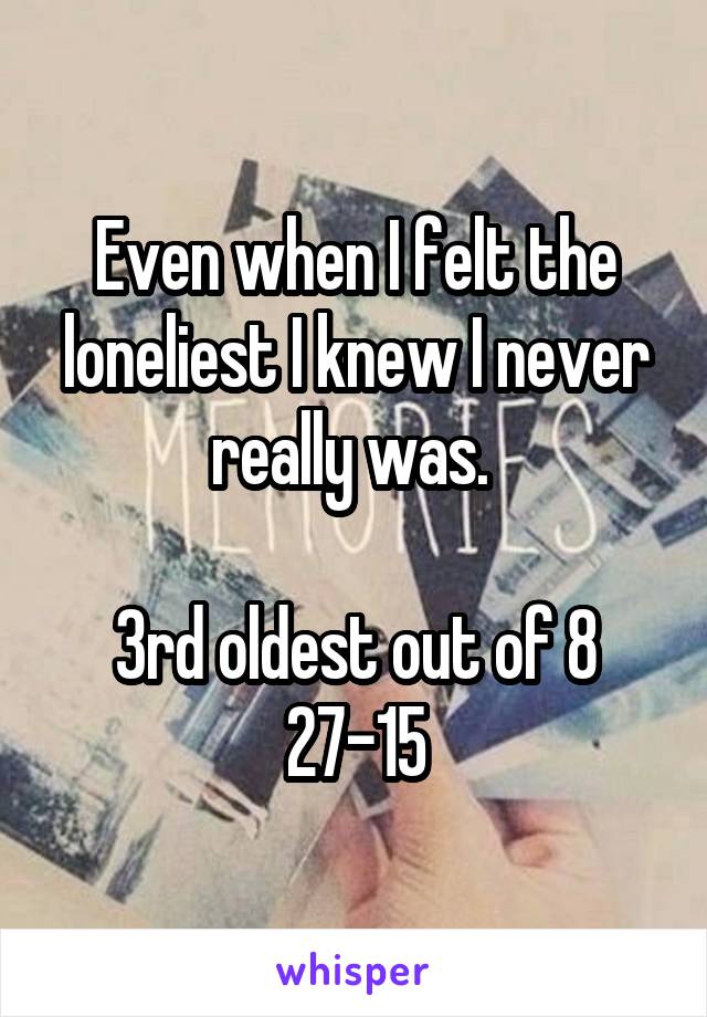 Even when I felt the loneliest I knew I never really was. 

3rd oldest out of 8
27-15