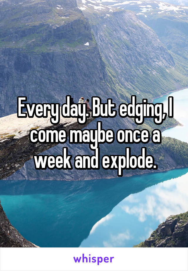 Every day. But edging, I come maybe once a week and explode.