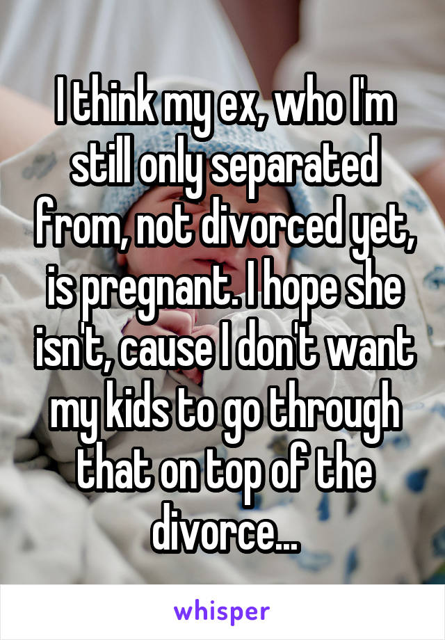 I think my ex, who I'm still only separated from, not divorced yet, is pregnant. I hope she isn't, cause I don't want my kids to go through that on top of the divorce...