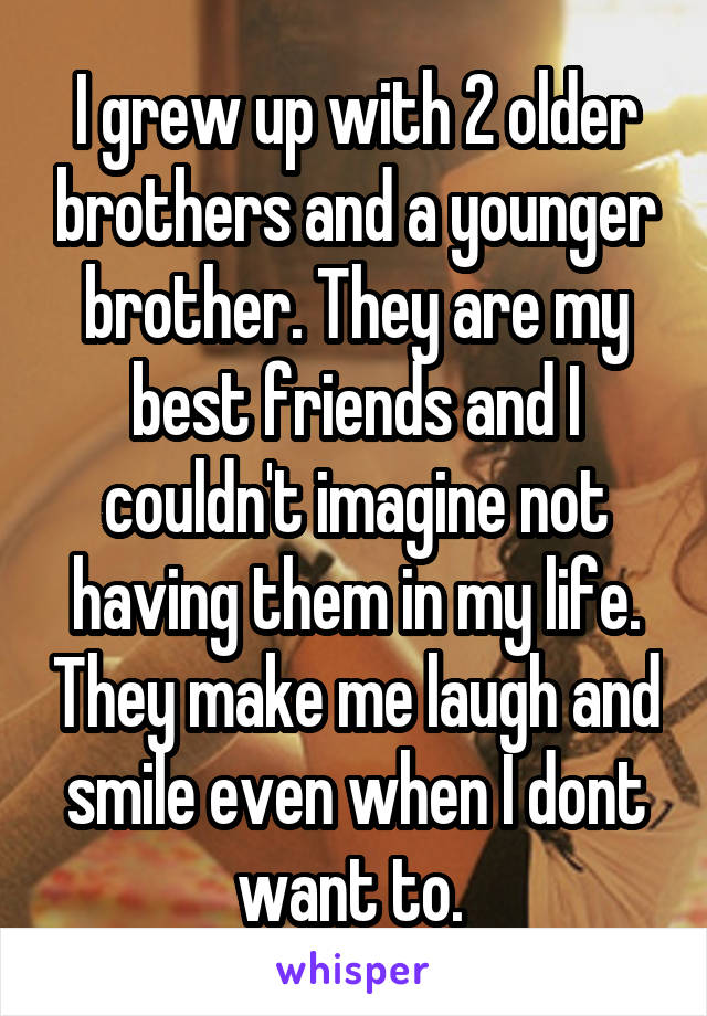 I grew up with 2 older brothers and a younger brother. They are my best friends and I couldn't imagine not having them in my life. They make me laugh and smile even when I dont want to. 