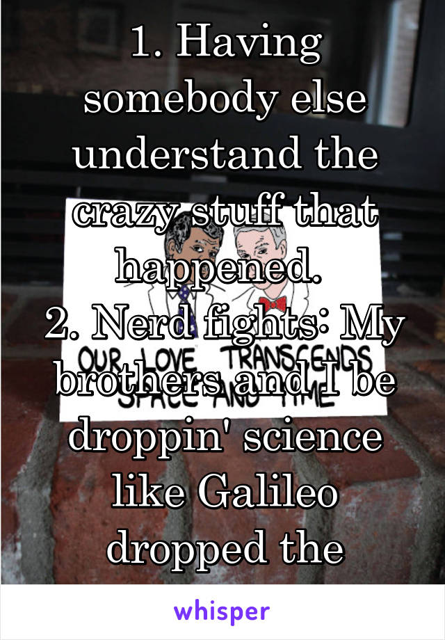 1. Having somebody else understand the crazy stuff that happened. 
2. Nerd fights: My brothers and I be droppin' science like Galileo dropped the orange! 