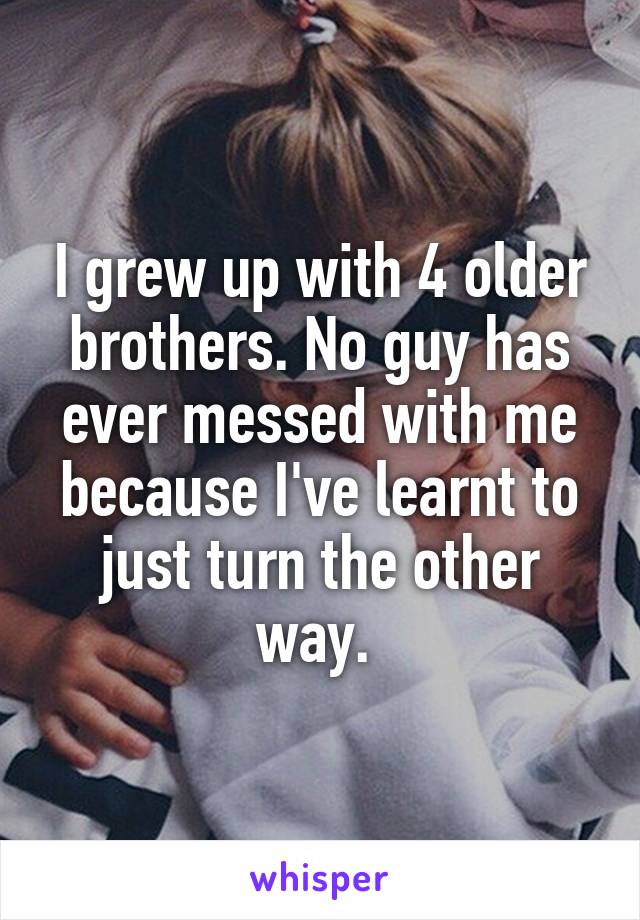 I grew up with 4 older brothers. No guy has ever messed with me because I've learnt to just turn the other way. 