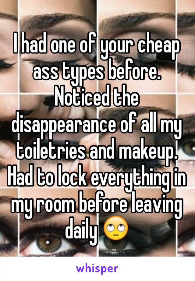 I had one of your cheap ass types before. Noticed the disappearance of all my toiletries and makeup. Had to lock everything in my room before leaving daily 🙄