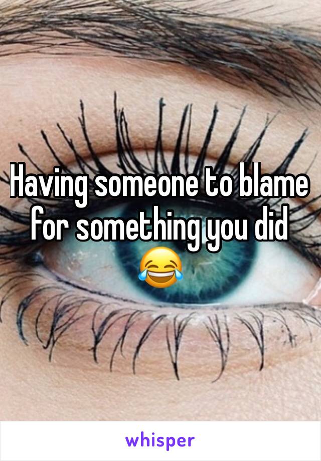 Having someone to blame for something you did 😂