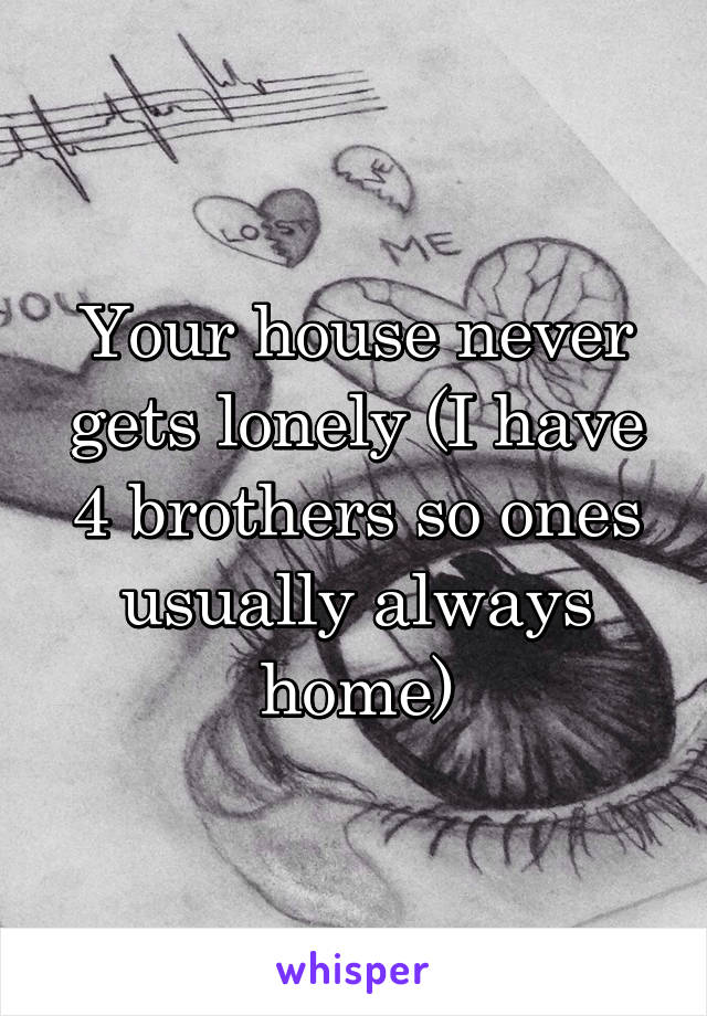 Your house never gets lonely (I have 4 brothers so ones usually always home)