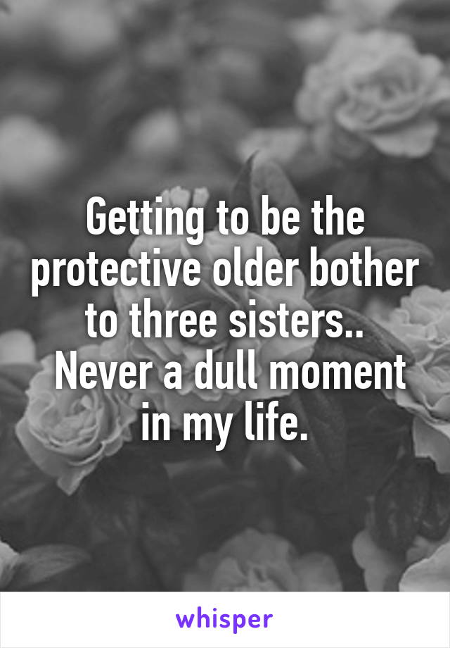 Getting to be the protective older bother to three sisters..
 Never a dull moment in my life.