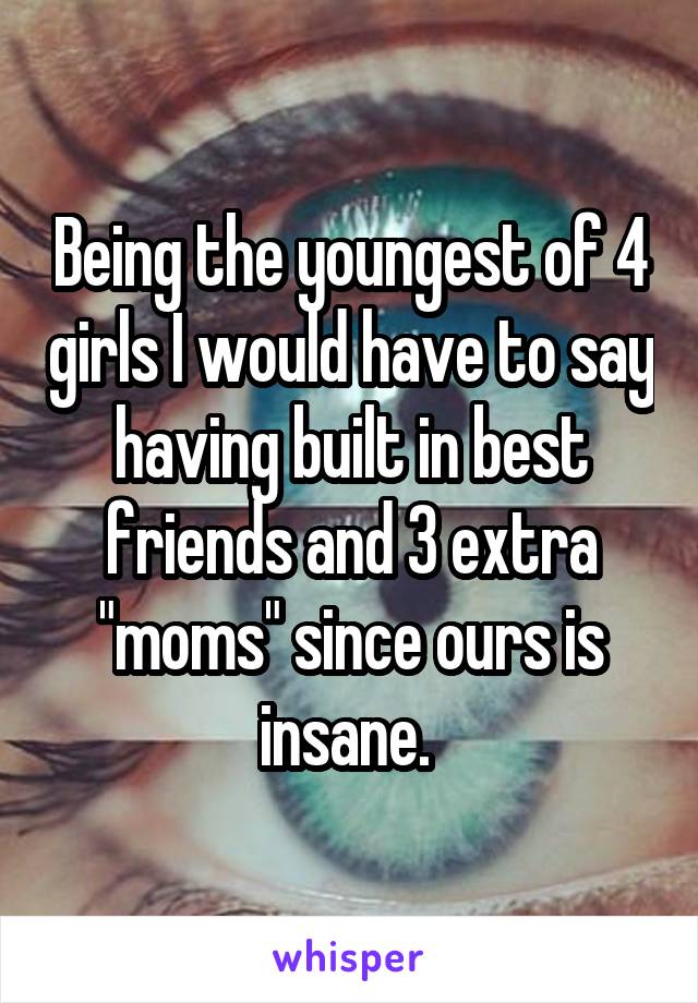Being the youngest of 4 girls I would have to say having built in best friends and 3 extra "moms" since ours is insane. 