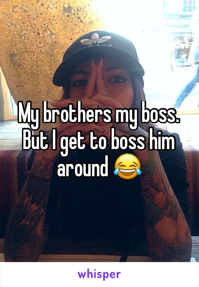 My brothers my boss. But I get to boss him around 😂