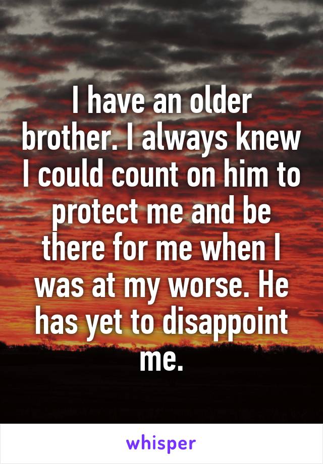 I have an older brother. I always knew I could count on him to protect me and be there for me when I was at my worse. He has yet to disappoint me.