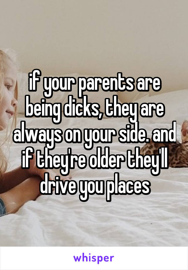 if your parents are being dicks, they are always on your side. and if they're older they'll drive you places