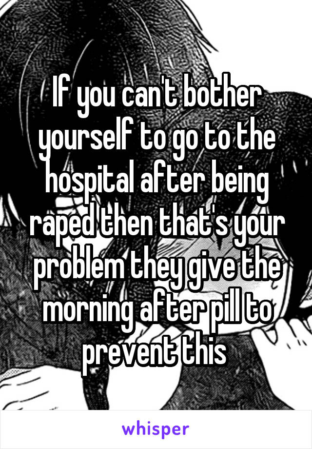 If you can't bother yourself to go to the hospital after being raped then that's your problem they give the morning after pill to prevent this 