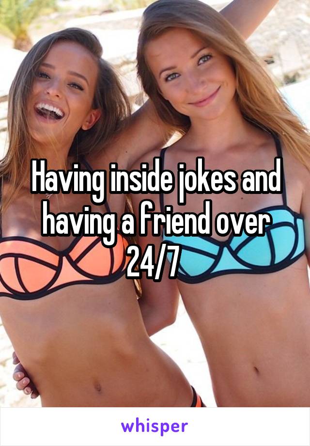 Having inside jokes and having a friend over 24/7 