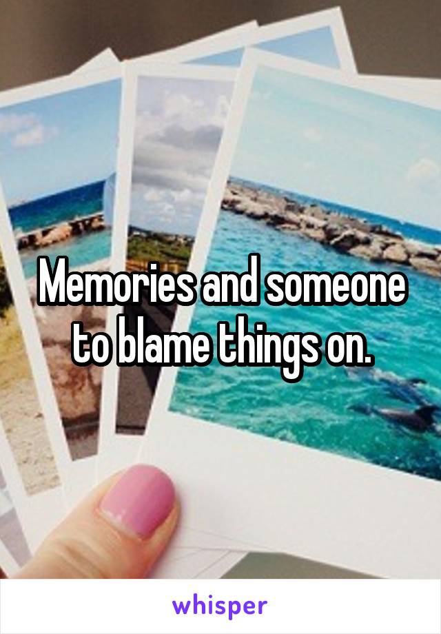 Memories and someone to blame things on.
