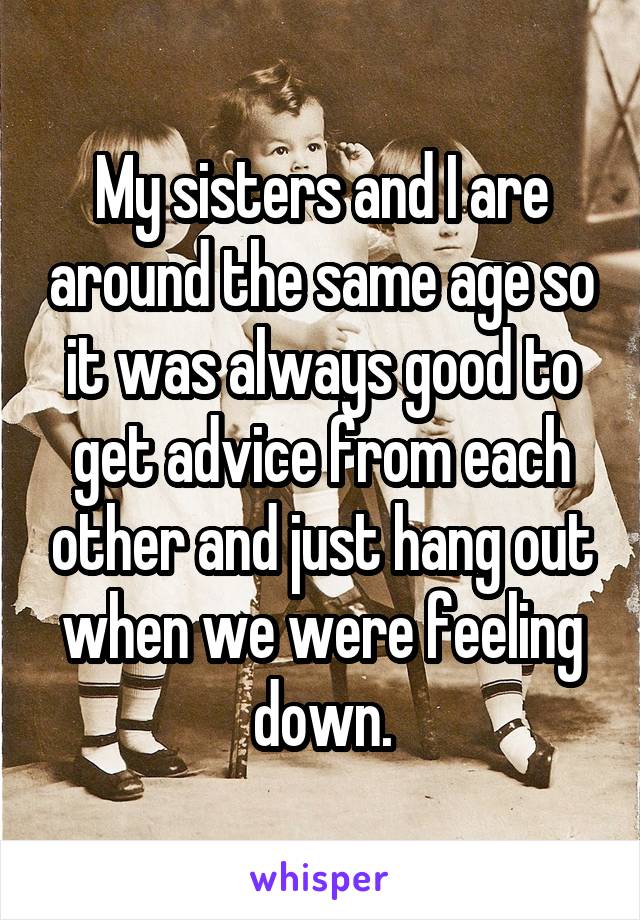 My sisters and I are around the same age so it was always good to get advice from each other and just hang out when we were feeling down.