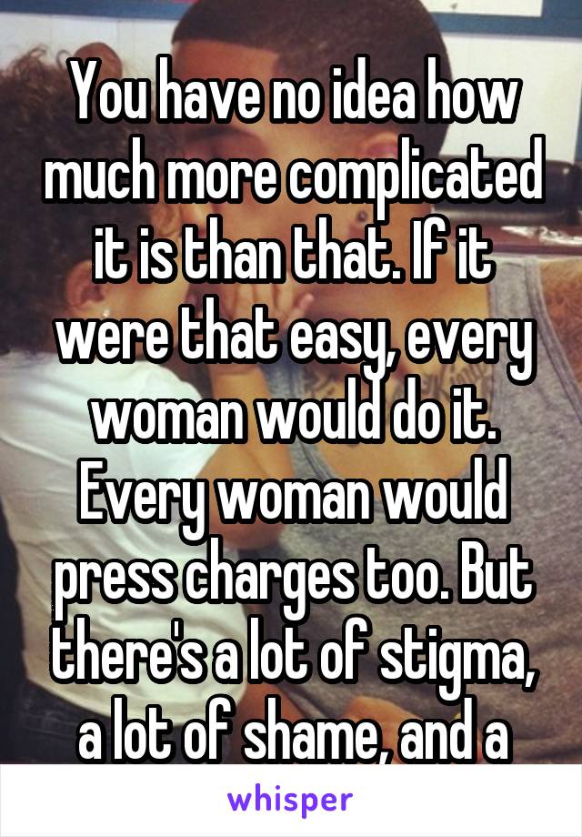 You have no idea how much more complicated it is than that. If it were that easy, every woman would do it. Every woman would press charges too. But there's a lot of stigma, a lot of shame, and a