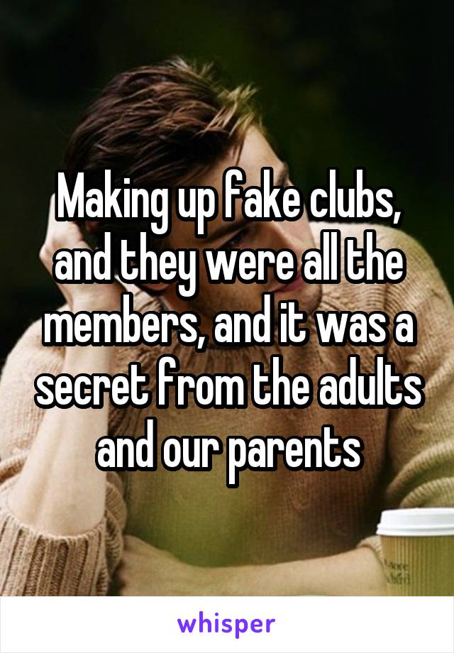 Making up fake clubs, and they were all the members, and it was a secret from the adults and our parents