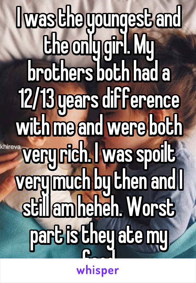 I was the youngest and the only girl. My brothers both had a 12/13 years difference with me and were both very rich. I was spoilt very much by then and I still am heheh. Worst part is they ate my food