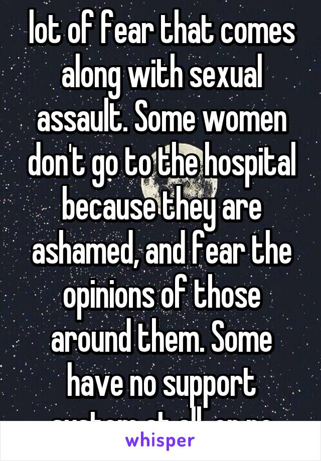 lot of fear that comes along with sexual assault. Some women don't go to the hospital because they are ashamed, and fear the opinions of those around them. Some have no support system at all, or no