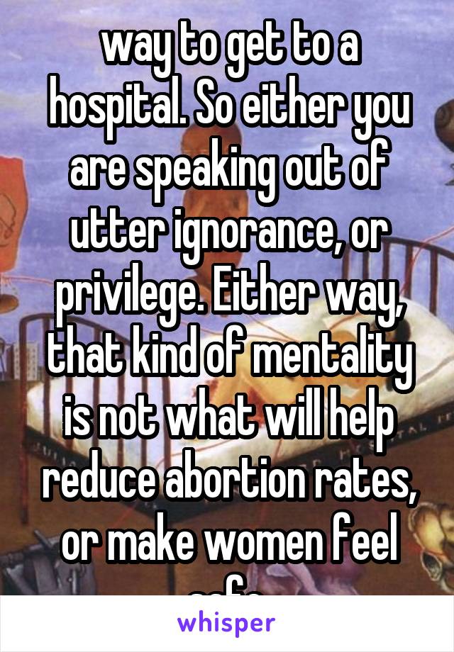 way to get to a hospital. So either you are speaking out of utter ignorance, or privilege. Either way, that kind of mentality is not what will help reduce abortion rates, or make women feel safe.