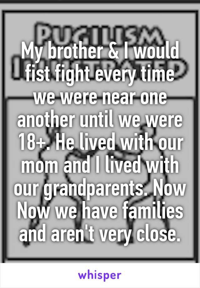 My brother & I would fist fight every time we were near one another until we were 18+. He lived with our mom and I lived with our grandparents. Now Now we have families and aren't very close.
