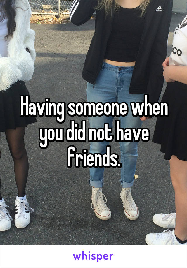 Having someone when you did not have friends.