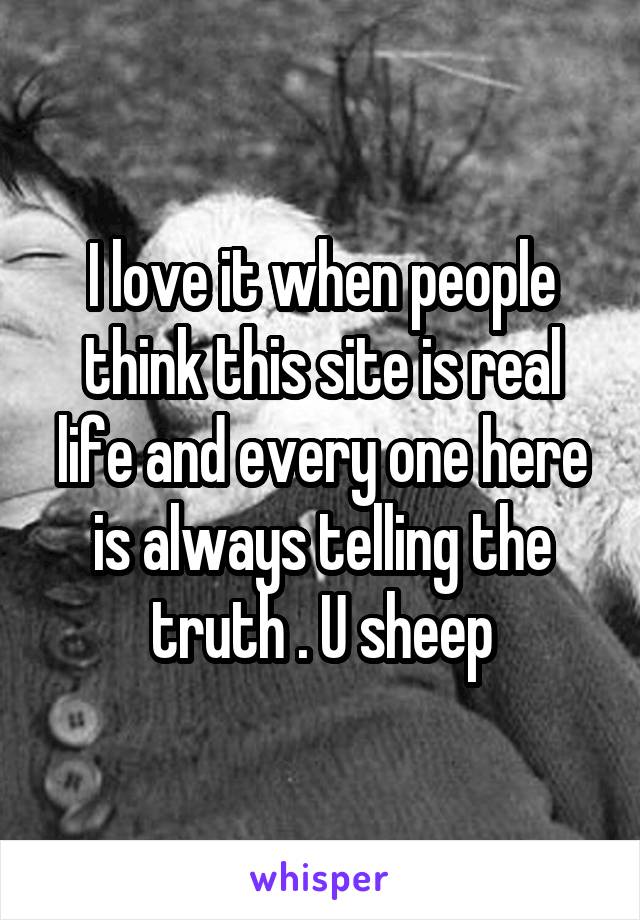 I love it when people think this site is real life and every one here is always telling the truth . U sheep