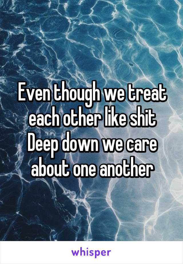 Even though we treat each other like shit
Deep down we care about one another