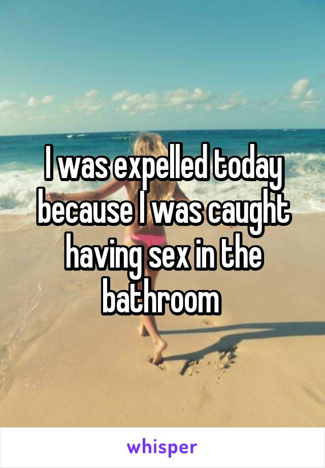 I was expelled today because I was caught having sex in the bathroom 