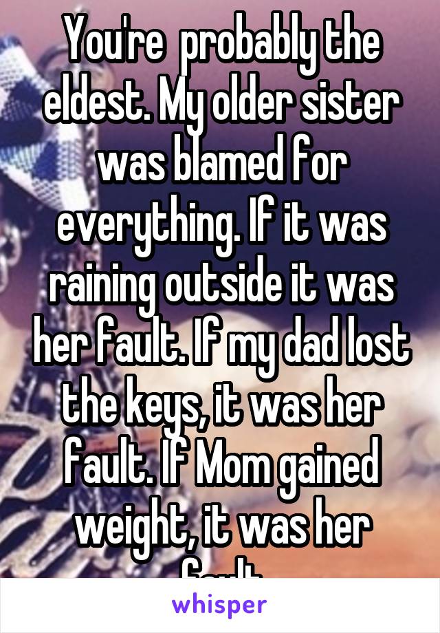 You're  probably the eldest. My older sister was blamed for everything. If it was raining outside it was her fault. If my dad lost the keys, it was her fault. If Mom gained weight, it was her fault