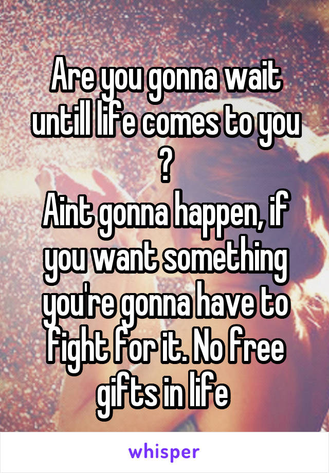 Are you gonna wait untill life comes to you ?
Aint gonna happen, if you want something you're gonna have to fight for it. No free gifts in life 