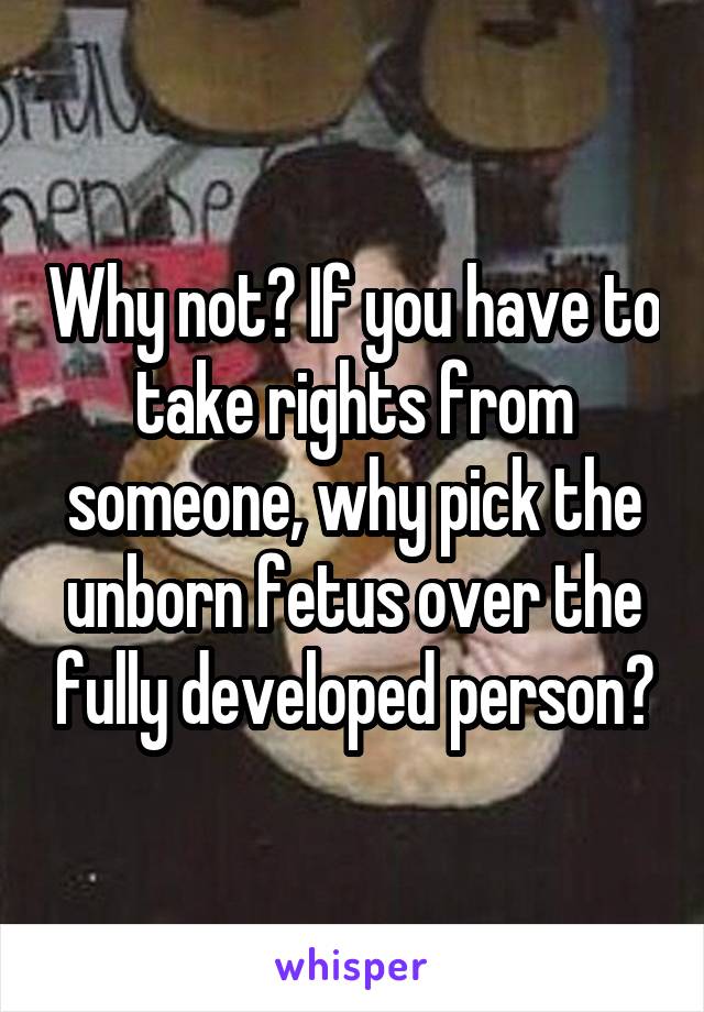 Why not? If you have to take rights from someone, why pick the unborn fetus over the fully developed person?