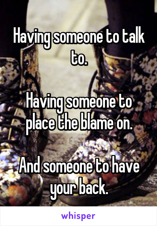 Having someone to talk to.

Having someone to place the blame on.

And someone to have your back.