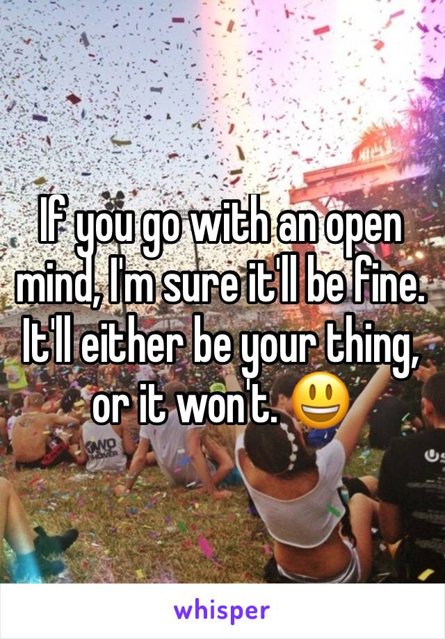 If you go with an open mind, I'm sure it'll be fine. It'll either be your thing, or it won't. 😃