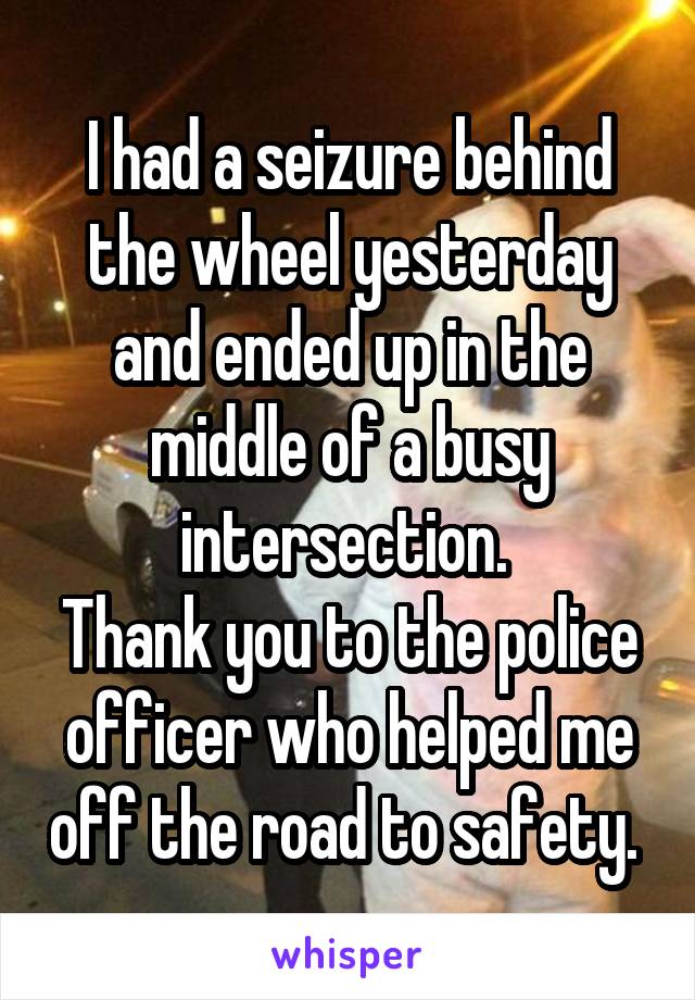 I had a seizure behind the wheel yesterday and ended up in the middle of a busy intersection. 
Thank you to the police officer who helped me off the road to safety. 