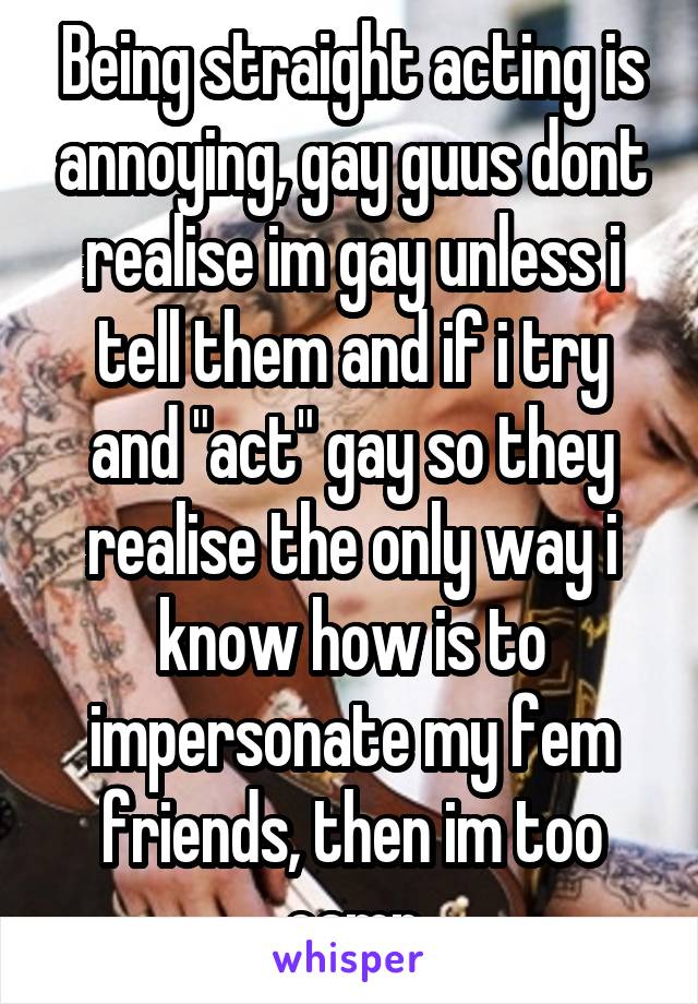 Being straight acting is annoying, gay guus dont realise im gay unless i tell them and if i try and "act" gay so they realise the only way i know how is to impersonate my fem friends, then im too camp