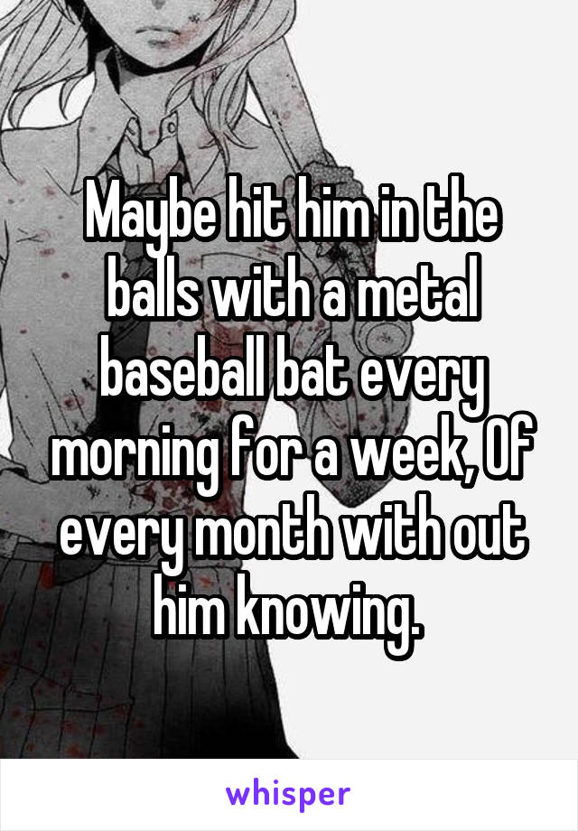 Maybe hit him in the balls with a metal baseball bat every morning for a week, Of every month with out him knowing. 