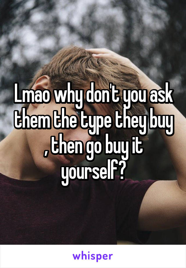 Lmao why don't you ask them the type they buy , then go buy it yourself?