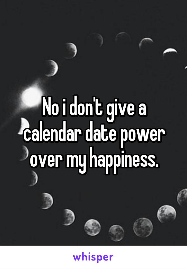 No i don't give a calendar date power over my happiness.