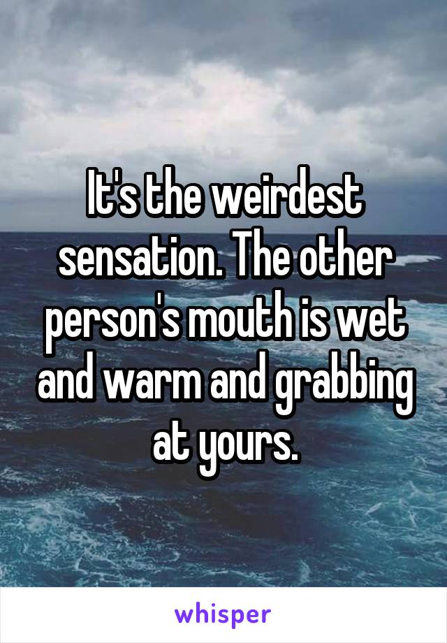 It's the weirdest sensation. The other person's mouth is wet and warm and grabbing at yours.