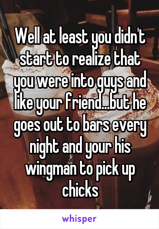 Well at least you didn't start to realize that you were into guys and like your friend...but he goes out to bars every night and your his wingman to pick up chicks