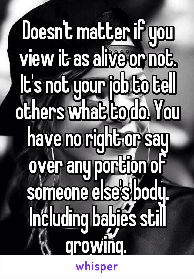 Doesn't matter if you view it as alive or not. It's not your job to tell others what to do. You have no right or say over any portion of someone else's body. Including babies still growing. 